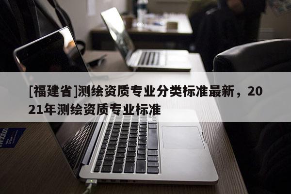 [福建省]測繪資質專業分類標準最新，2021年測繪資質專業標準