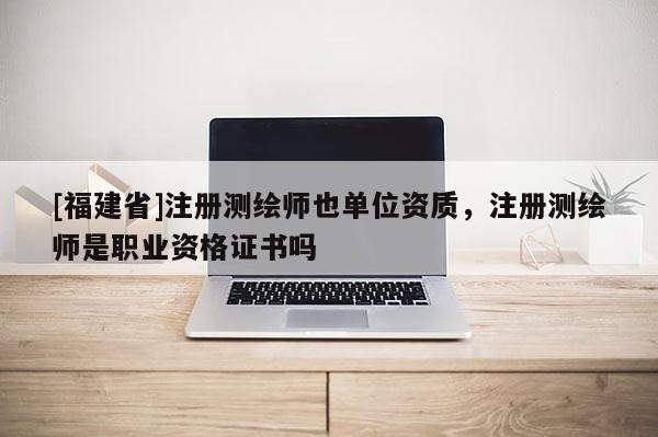 [福建省]注冊測繪師也單位資質，注冊測繪師是職業資格證書嗎
