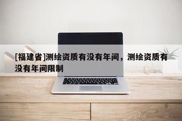 [福建省]測繪資質有沒有年間，測繪資質有沒有年間限制