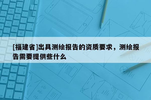 [福建省]出具測繪報告的資質(zhì)要求，測繪報告需要提供些什么