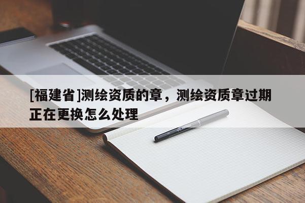 [福建省]測繪資質的章，測繪資質章過期 正在更換怎么處理