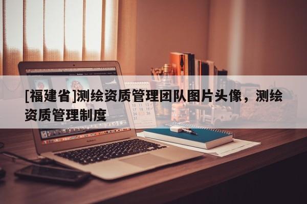 [福建省]測繪資質管理團隊圖片頭像，測繪資質管理制度