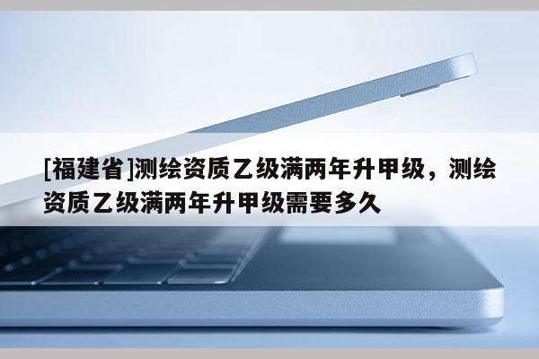 [福建省]測繪資質乙級滿兩年升甲級，測繪資質乙級滿兩年升甲級需要多久