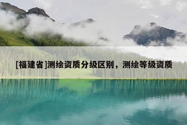 [福建省]測繪資質分級區別，測繪等級資質