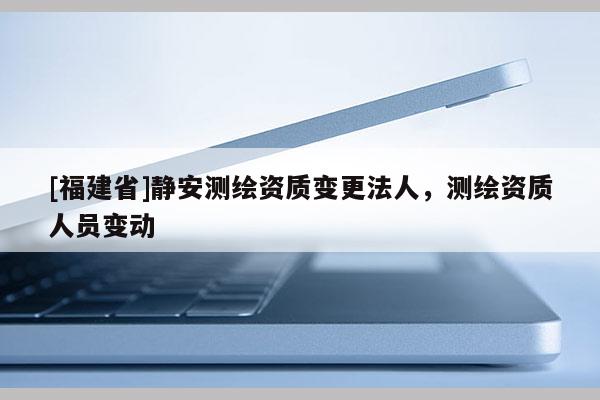 [福建省]靜安測繪資質變更法人，測繪資質人員變動