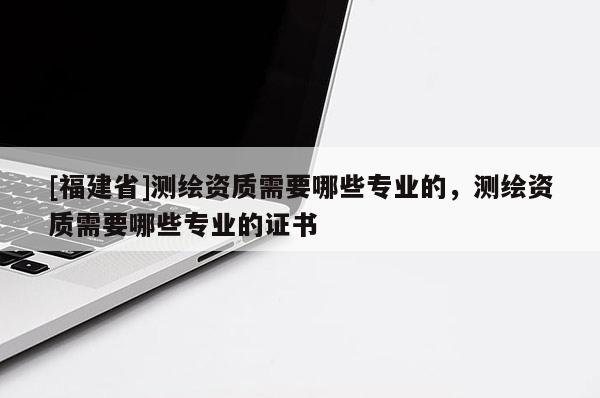 [福建省]測繪資質需要哪些專業的，測繪資質需要哪些專業的證書