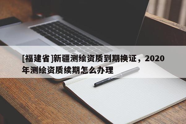 [福建省]新疆測繪資質到期換證，2020年測繪資質續期怎么辦理