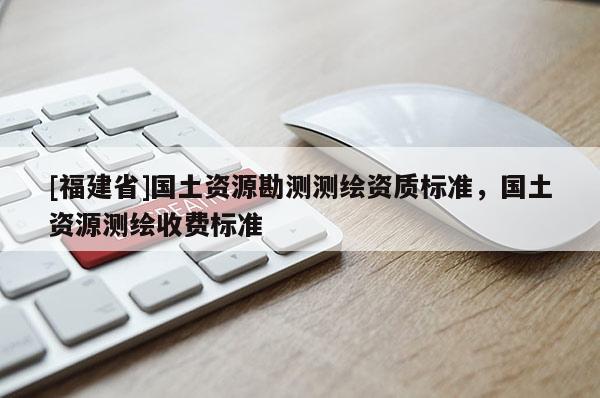 [福建省]國土資源勘測測繪資質標準，國土資源測繪收費標準