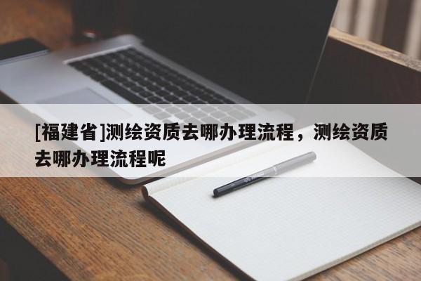 [福建省]測繪資質去哪辦理流程，測繪資質去哪辦理流程呢