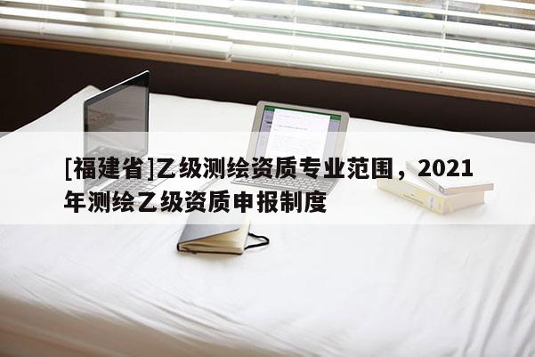[福建省]乙級測繪資質(zhì)專業(yè)范圍，2021年測繪乙級資質(zhì)申報制度