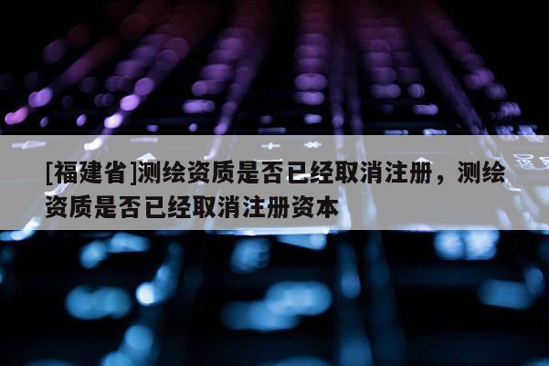 [福建省]測繪資質是否已經取消注冊，測繪資質是否已經取消注冊資本