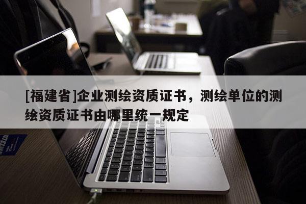 [福建省]企業測繪資質證書，測繪單位的測繪資質證書由哪里統一規定