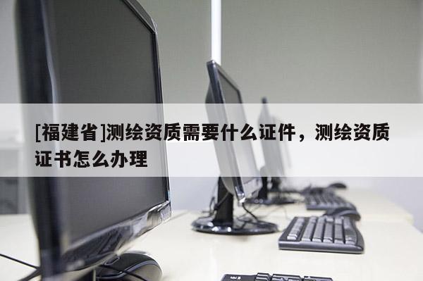 [福建省]測繪資質(zhì)需要什么證件，測繪資質(zhì)證書怎么辦理