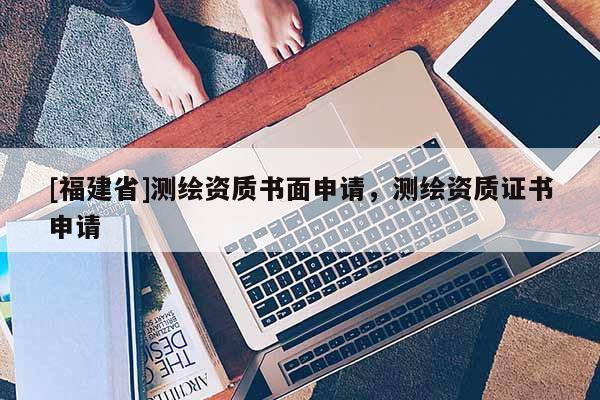 [福建省]測繪資質(zhì)書面申請，測繪資質(zhì)證書申請