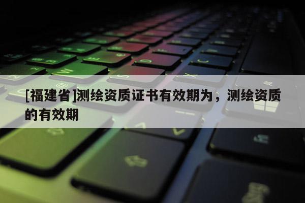 [福建省]測繪資質證書有效期為，測繪資質的有效期