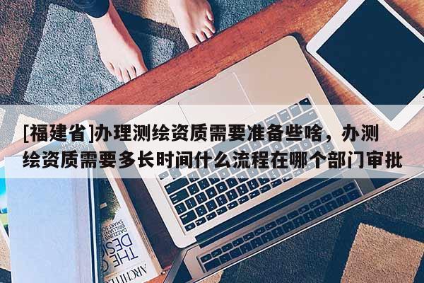 [福建省]辦理測繪資質(zhì)需要準(zhǔn)備些啥，辦測繪資質(zhì)需要多長時間什么流程在哪個部門審批