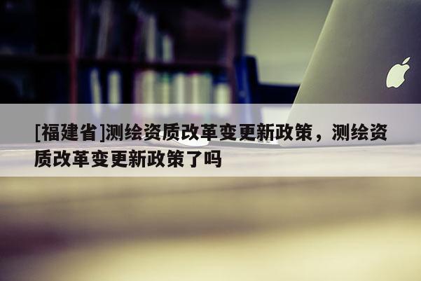 [福建省]測繪資質改革變更新政策，測繪資質改革變更新政策了嗎