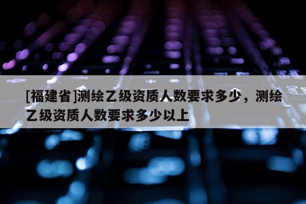 [福建省]測繪乙級資質人數要求多少，測繪乙級資質人數要求多少以上