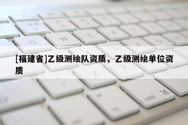 [福建省]乙級測繪隊資質，乙級測繪單位資質