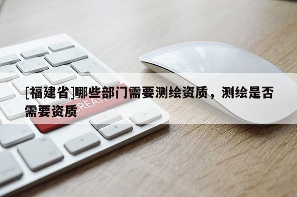[福建省]哪些部門需要測(cè)繪資質(zhì)，測(cè)繪是否需要資質(zhì)