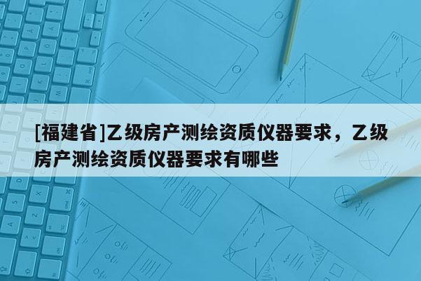 [福建省]乙級(jí)房產(chǎn)測(cè)繪資質(zhì)儀器要求，乙級(jí)房產(chǎn)測(cè)繪資質(zhì)儀器要求有哪些