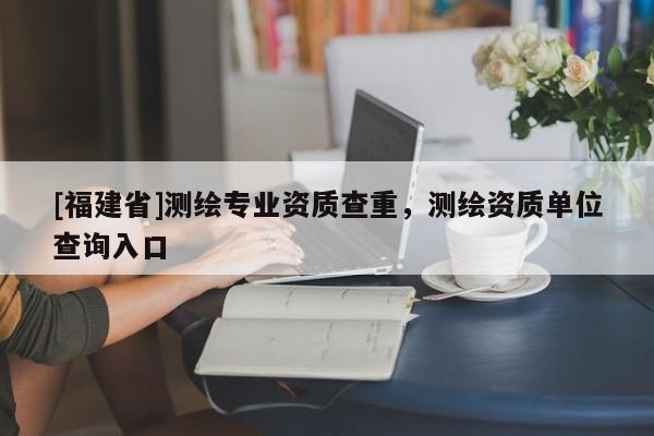 [福建省]測繪專業資質查重，測繪資質單位查詢入口