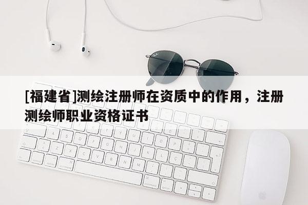 [福建省]測繪注冊師在資質中的作用，注冊測繪師職業資格證書