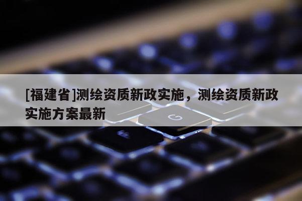 [福建省]測繪資質(zhì)新政實施，測繪資質(zhì)新政實施方案最新