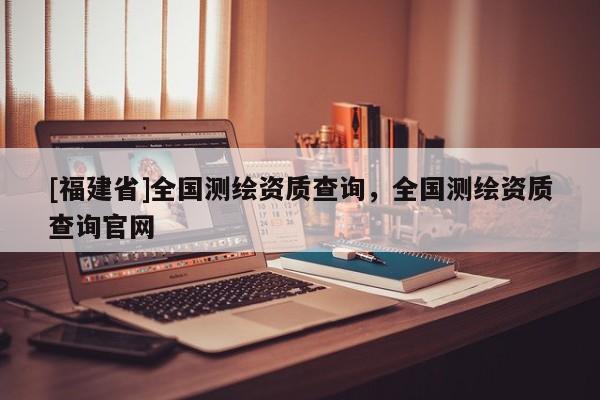 [福建省]全國測繪資質查詢，全國測繪資質查詢官網