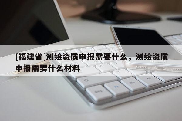 [福建省]測繪資質申報需要什么，測繪資質申報需要什么材料