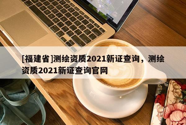 [福建省]測繪資質2021新證查詢，測繪資質2021新證查詢官網