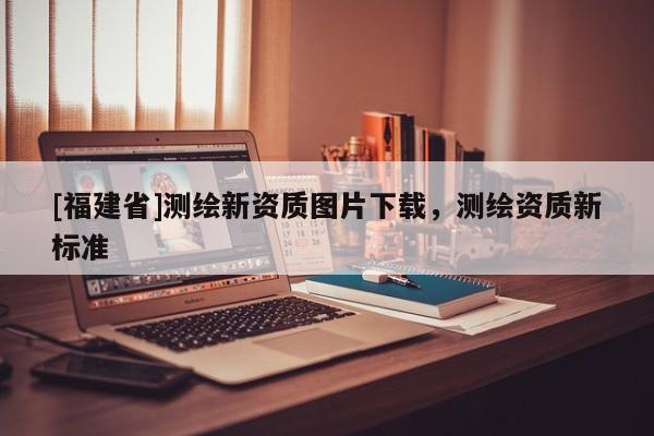 [福建省]測繪新資質(zhì)圖片下載，測繪資質(zhì)新標準