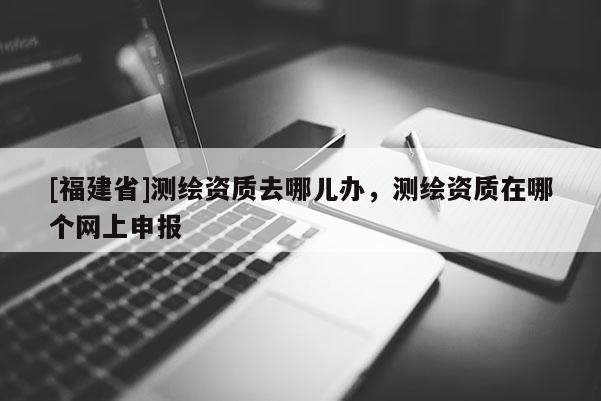 [福建省]測繪資質去哪兒辦，測繪資質在哪個網上申報