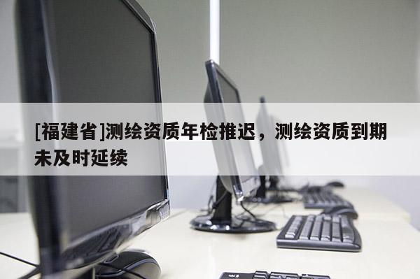 [福建省]測繪資質年檢推遲，測繪資質到期未及時延續