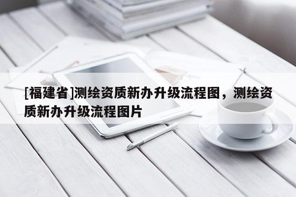 [福建省]測繪資質新辦升級流程圖，測繪資質新辦升級流程圖片