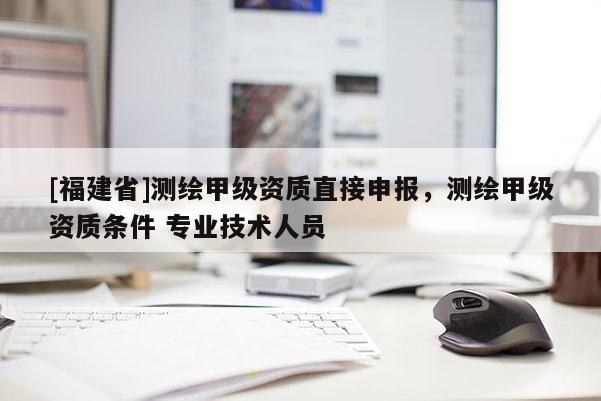 [福建省]測繪甲級資質(zhì)直接申報，測繪甲級資質(zhì)條件 專業(yè)技術(shù)人員