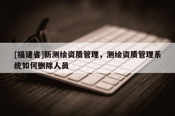 [福建省]新測繪資質管理，測繪資質管理系統如何刪除人員