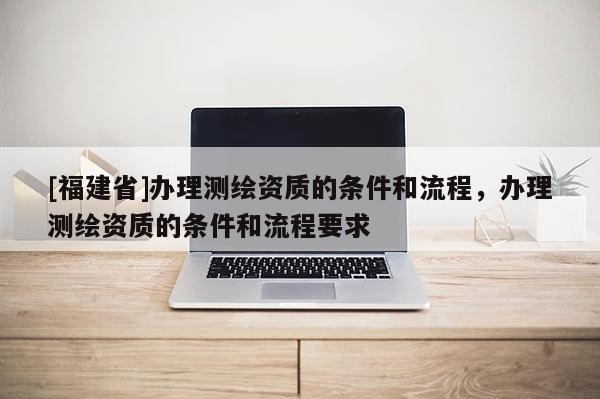 [福建省]辦理測繪資質的條件和流程，辦理測繪資質的條件和流程要求