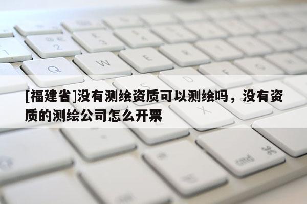 [福建省]沒有測繪資質可以測繪嗎，沒有資質的測繪公司怎么開票