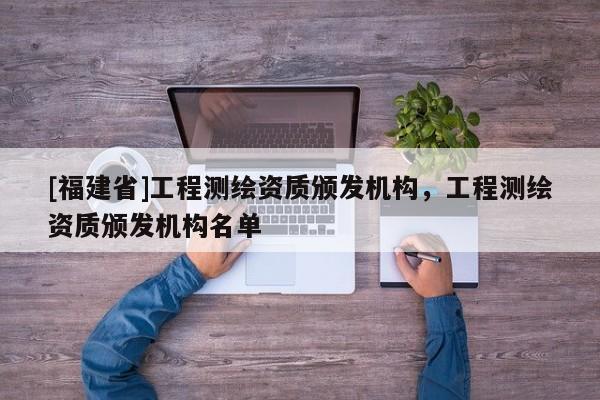 [福建省]工程測(cè)繪資質(zhì)頒發(fā)機(jī)構(gòu)，工程測(cè)繪資質(zhì)頒發(fā)機(jī)構(gòu)名單