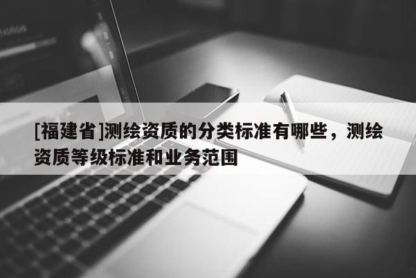 [福建省]測繪資質的分類標準有哪些，測繪資質等級標準和業(yè)務范圍