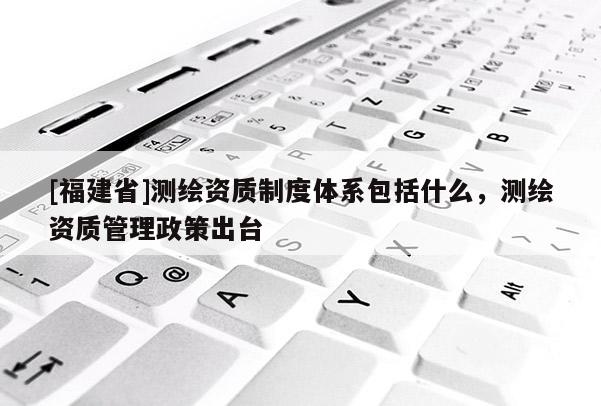[福建省]測繪資質制度體系包括什么，測繪資質管理政策出臺