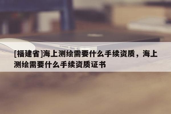 [福建省]海上測繪需要什么手續(xù)資質，海上測繪需要什么手續(xù)資質證書
