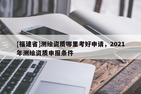 [福建省]測繪資質哪里考好申請，2021年測繪資質申報條件