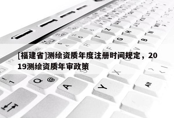 [福建省]測繪資質年度注冊時間規定，2019測繪資質年審政策