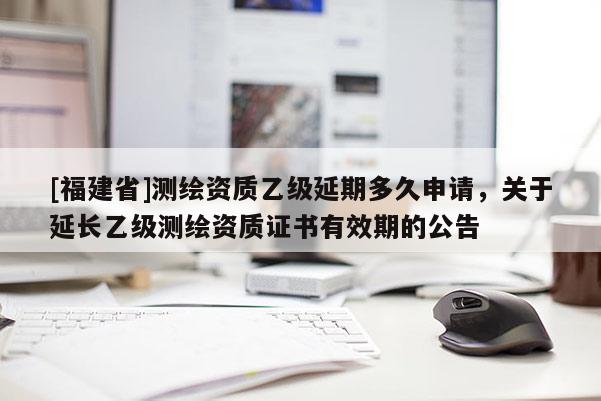 [福建省]測繪資質(zhì)乙級(jí)延期多久申請(qǐng)，關(guān)于延長乙級(jí)測繪資質(zhì)證書有效期的公告