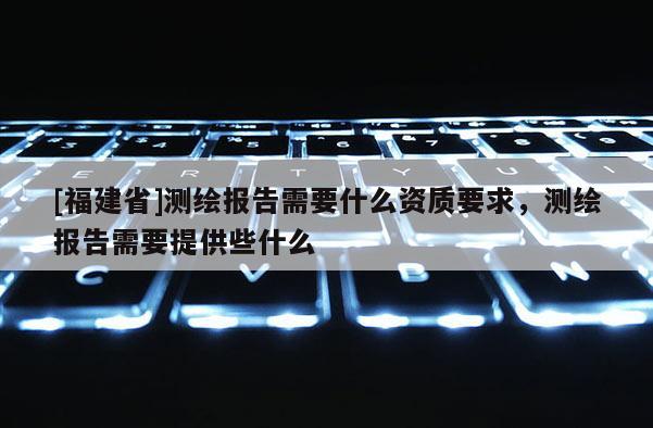 [福建省]測繪報告需要什么資質要求，測繪報告需要提供些什么