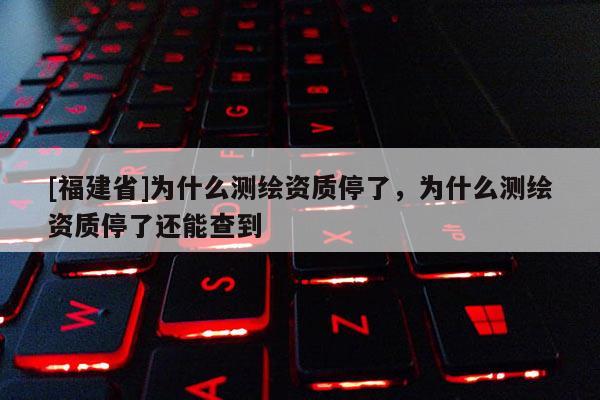 [福建省]為什么測繪資質(zhì)停了，為什么測繪資質(zhì)停了還能查到