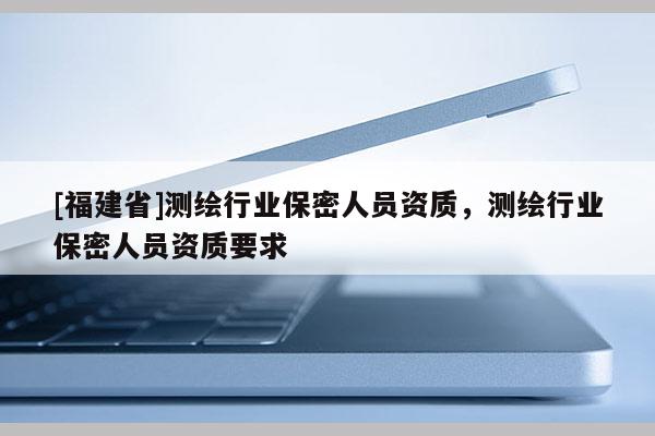 [福建省]測(cè)繪行業(yè)保密人員資質(zhì)，測(cè)繪行業(yè)保密人員資質(zhì)要求