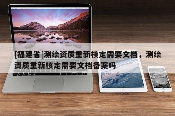 [福建省]測繪資質(zhì)重新核定需要文檔，測繪資質(zhì)重新核定需要文檔備案嗎
